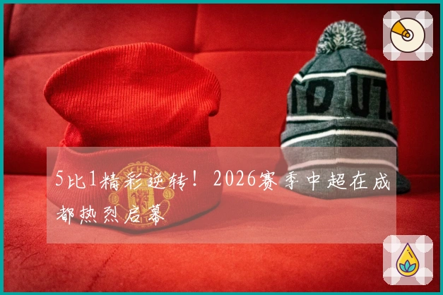 5比1精彩逆转！2026赛季中超在成都热烈启幕