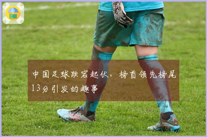 中国足球跌宕起伏，榜首领先榜尾13分引发的趣事