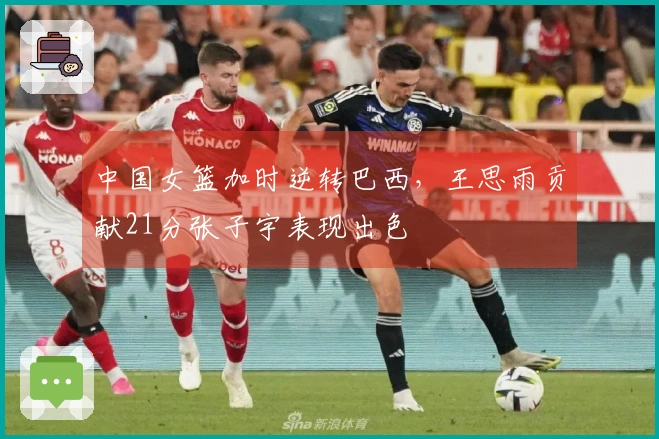 中国女篮加时逆转巴西，王思雨贡献21分张子宇表现出色