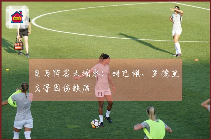 皇马阵容大缩水：姆巴佩、罗德里戈等因伤缺席