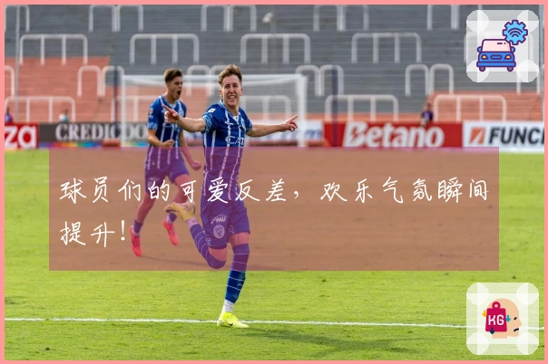 球员们的可爱反差，欢乐气氛瞬间提升！