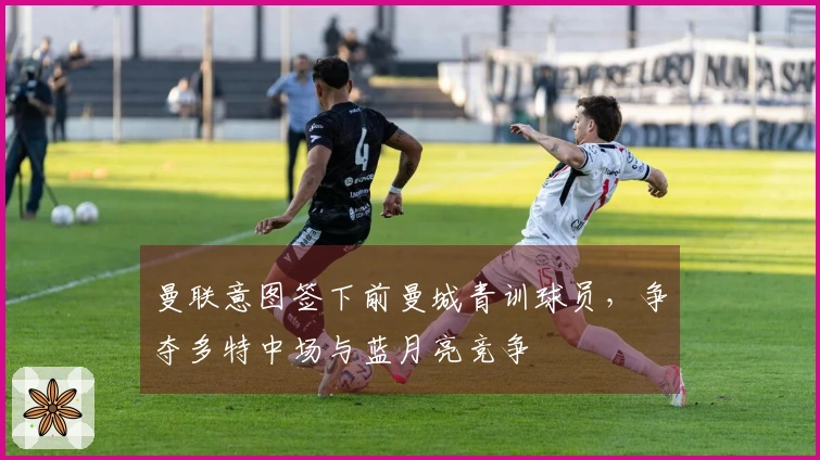 曼联意图签下前曼城青训球员，争夺多特中场与蓝月亮竞争