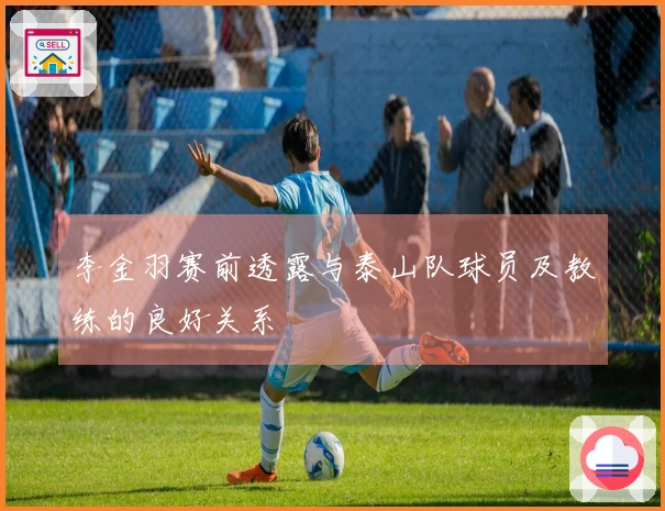 李金羽赛前透露与泰山队球员及教练的良好关系