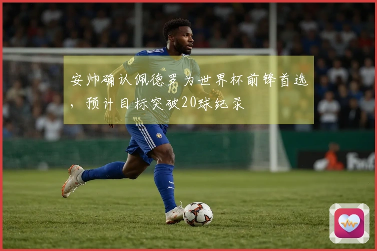 安帅确认佩德罗为世界杯前锋首选，预计目标突破20球纪录