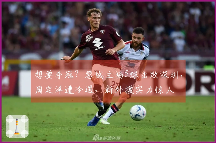 想要夺冠？蓉城主场5球击败深圳，周定洋遭冷遇，新外援实力惊人