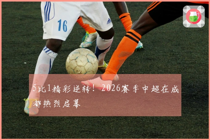 5比1精彩逆转！2026赛季中超在成都热烈启幕