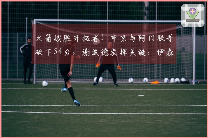 火箭战胜开拓者！申京与阿门联手砍下54分，谢泼德发挥关键，伊森表现再度失常！