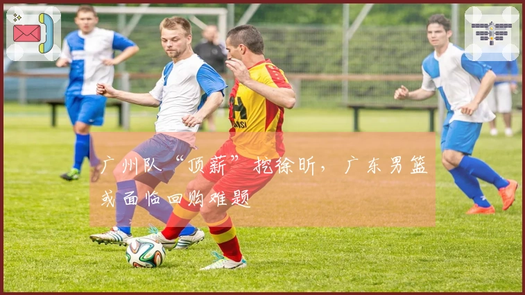 广州队“顶薪”挖徐昕，广东男篮或面临回购难题