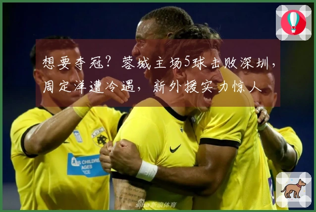 想要夺冠？蓉城主场5球击败深圳，周定洋遭冷遇，新外援实力惊人