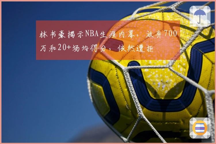 林书豪揭示NBA生涯内幕，放弃700万和20+场均得分，依然遭拒