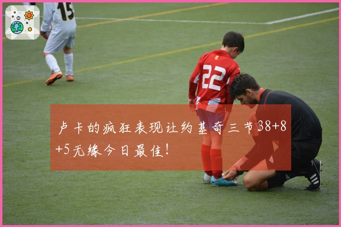 卢卡的疯狂表现让约基奇三节38+8+5无缘今日最佳！