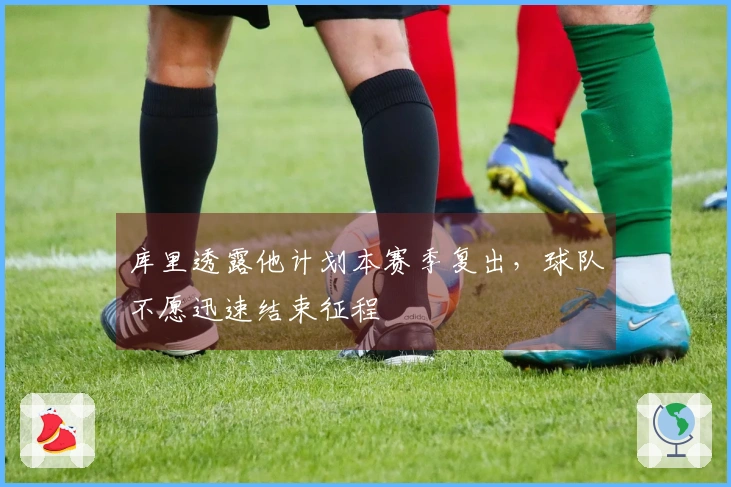 库里透露他计划本赛季复出，球队不愿迅速结束征程