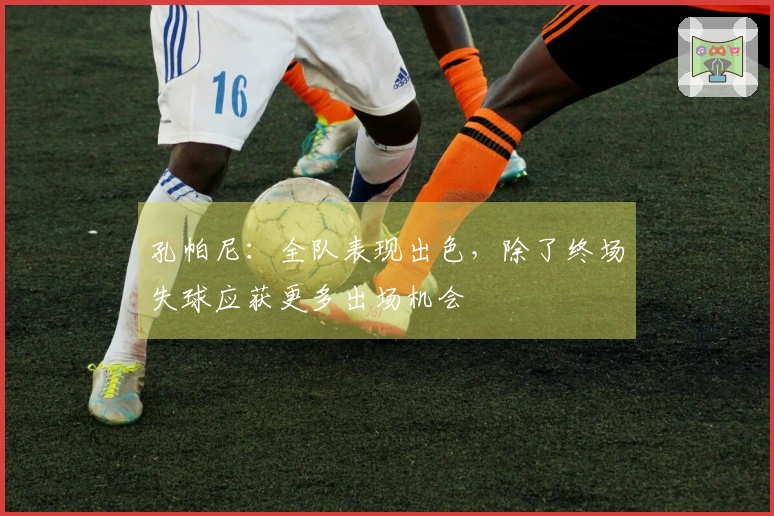 孔帕尼：全队表现出色，除了终场失球应获更多出场机会